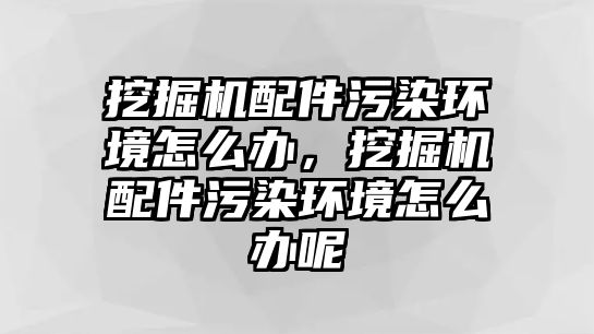 挖掘機配件污染環(huán)境怎么辦，挖掘機配件污染環(huán)境怎么辦呢