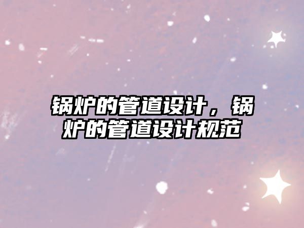 鍋爐的管道設(shè)計(jì)，鍋爐的管道設(shè)計(jì)規(guī)范