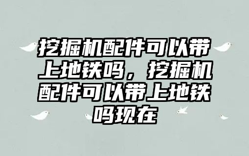 挖掘機配件可以帶上地鐵嗎，挖掘機配件可以帶上地鐵嗎現(xiàn)在