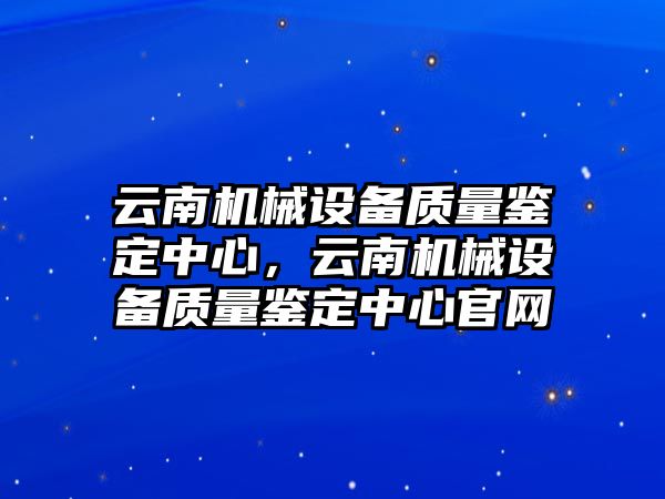 云南機(jī)械設(shè)備質(zhì)量鑒定中心，云南機(jī)械設(shè)備質(zhì)量鑒定中心官網(wǎng)