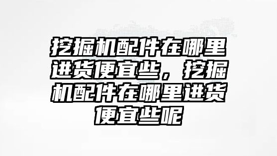 挖掘機配件在哪里進貨便宜些，挖掘機配件在哪里進貨便宜些呢