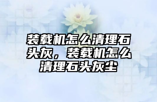 裝載機怎么清理石頭灰，裝載機怎么清理石頭灰塵