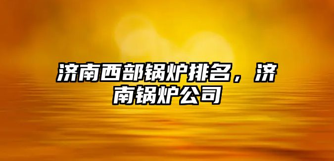 濟南西部鍋爐排名，濟南鍋爐公司