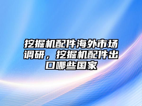 挖掘機(jī)配件海外市場(chǎng)調(diào)研，挖掘機(jī)配件出口哪些國(guó)家