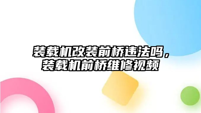 裝載機(jī)改裝前橋違法嗎，裝載機(jī)前橋維修視頻