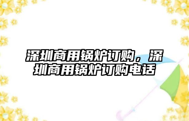 深圳商用鍋爐訂購(gòu)，深圳商用鍋爐訂購(gòu)電話