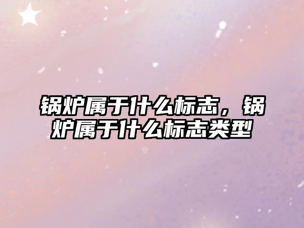 鍋爐屬于什么標志，鍋爐屬于什么標志類型