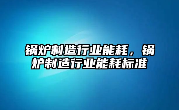 鍋爐制造行業(yè)能耗，鍋爐制造行業(yè)能耗標(biāo)準(zhǔn)