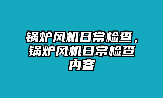 鍋爐風(fēng)機(jī)日常檢查，鍋爐風(fēng)機(jī)日常檢查內(nèi)容