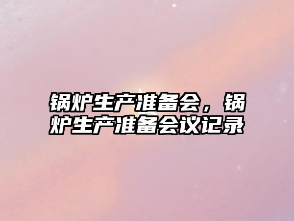 鍋爐生產(chǎn)準(zhǔn)備會(huì)，鍋爐生產(chǎn)準(zhǔn)備會(huì)議記錄