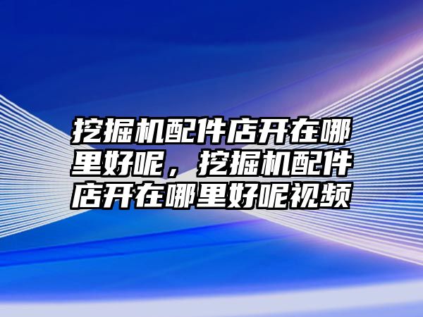 挖掘機配件店開在哪里好呢，挖掘機配件店開在哪里好呢視頻