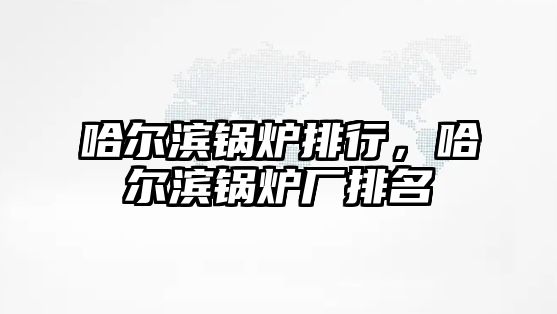 哈爾濱鍋爐排行，哈爾濱鍋爐廠排名