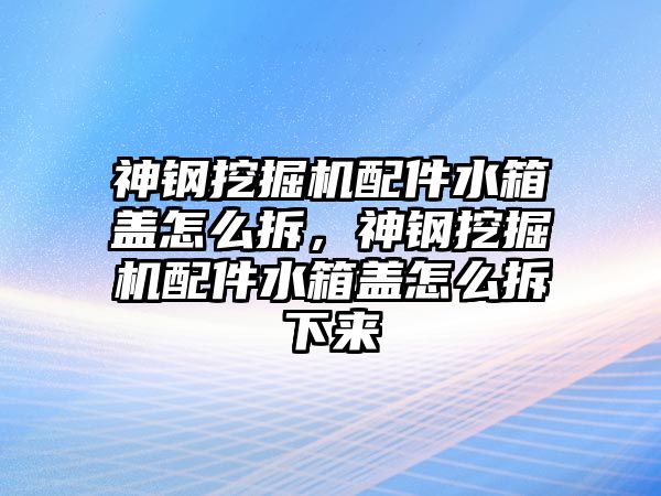 神鋼挖掘機配件水箱蓋怎么拆，神鋼挖掘機配件水箱蓋怎么拆下來