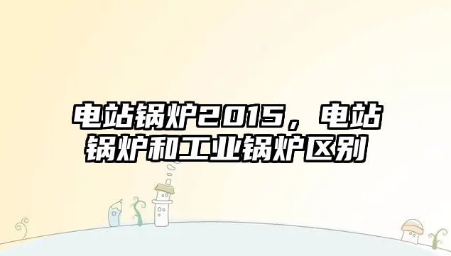 電站鍋爐2015，電站鍋爐和工業(yè)鍋爐區(qū)別