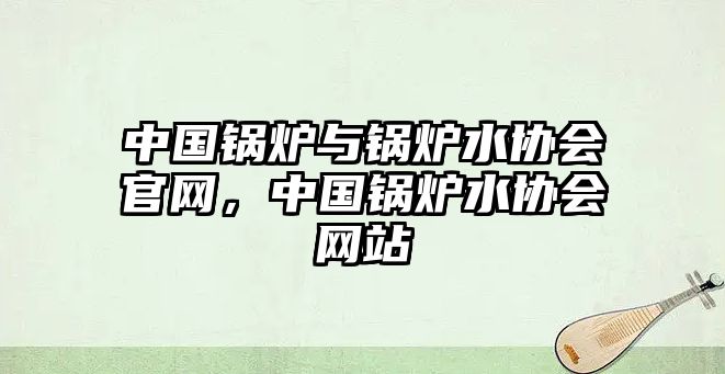 中國鍋爐與鍋爐水協(xié)會(huì)官網(wǎng)，中國鍋爐水協(xié)會(huì)網(wǎng)站