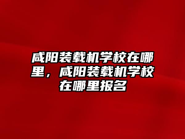 咸陽裝載機學校在哪里，咸陽裝載機學校在哪里報名