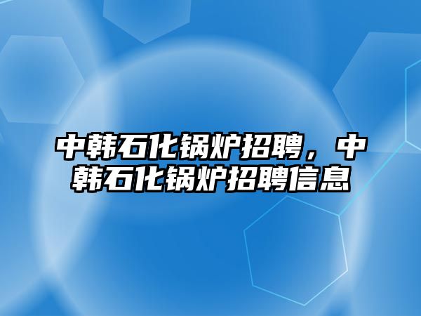 中韓石化鍋爐招聘，中韓石化鍋爐招聘信息