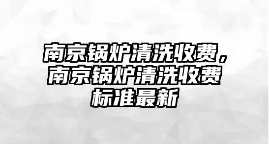 南京鍋爐清洗收費(fèi)，南京鍋爐清洗收費(fèi)標(biāo)準(zhǔn)最新