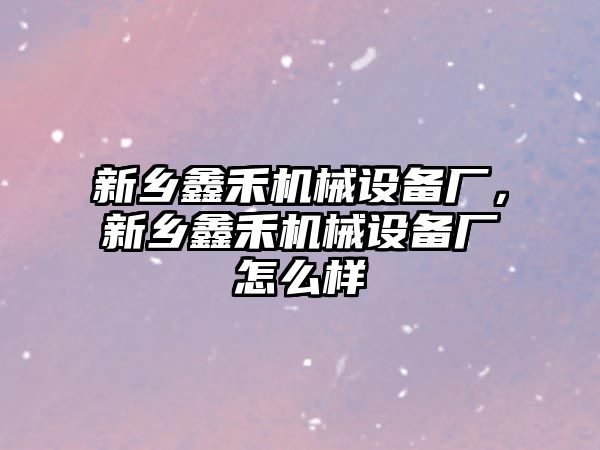 新鄉(xiāng)鑫禾機械設(shè)備廠，新鄉(xiāng)鑫禾機械設(shè)備廠怎么樣