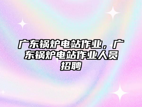 廣東鍋爐電站作業(yè)，廣東鍋爐電站作業(yè)人員招聘