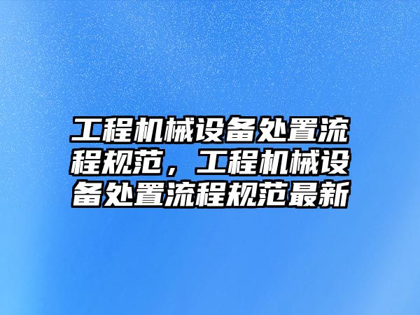 工程機械設(shè)備處置流程規(guī)范，工程機械設(shè)備處置流程規(guī)范最新