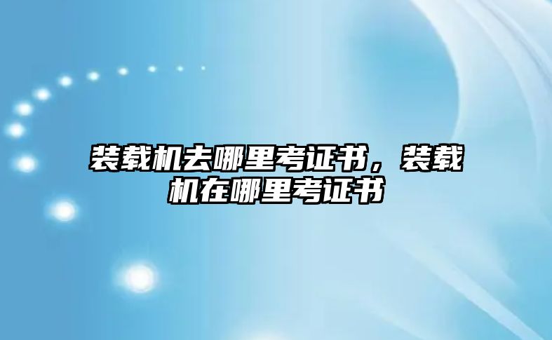 裝載機去哪里考證書，裝載機在哪里考證書