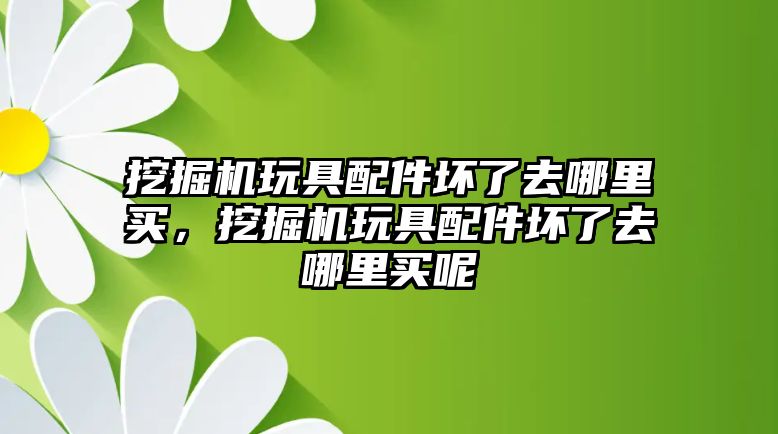 挖掘機(jī)玩具配件壞了去哪里買，挖掘機(jī)玩具配件壞了去哪里買呢