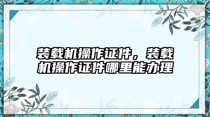 裝載機(jī)操作證件，裝載機(jī)操作證件哪里能辦理