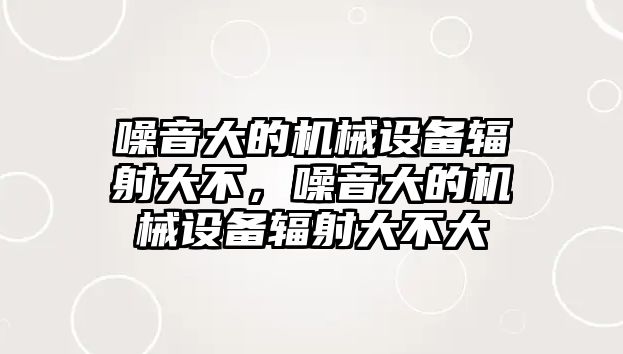 噪音大的機(jī)械設(shè)備輻射大不，噪音大的機(jī)械設(shè)備輻射大不大