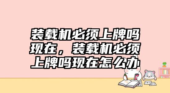 裝載機(jī)必須上牌嗎現(xiàn)在，裝載機(jī)必須上牌嗎現(xiàn)在怎么辦