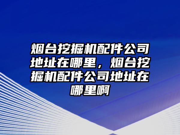 煙臺挖掘機配件公司地址在哪里，煙臺挖掘機配件公司地址在哪里啊