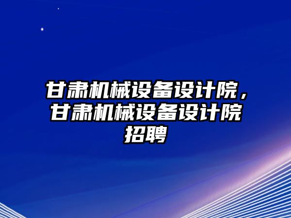 甘肅機(jī)械設(shè)備設(shè)計院，甘肅機(jī)械設(shè)備設(shè)計院招聘