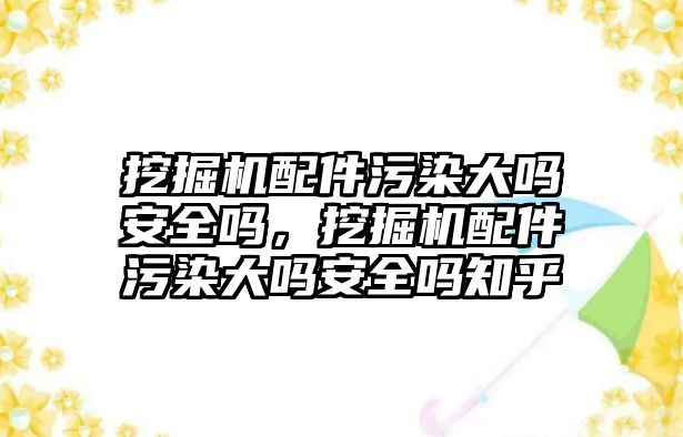 挖掘機配件污染大嗎安全嗎，挖掘機配件污染大嗎安全嗎知乎