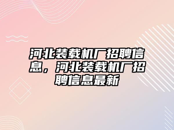 河北裝載機(jī)廠招聘信息，河北裝載機(jī)廠招聘信息最新