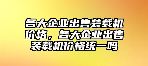 各大企業(yè)出售裝載機(jī)價(jià)格，各大企業(yè)出售裝載機(jī)價(jià)格統(tǒng)一嗎