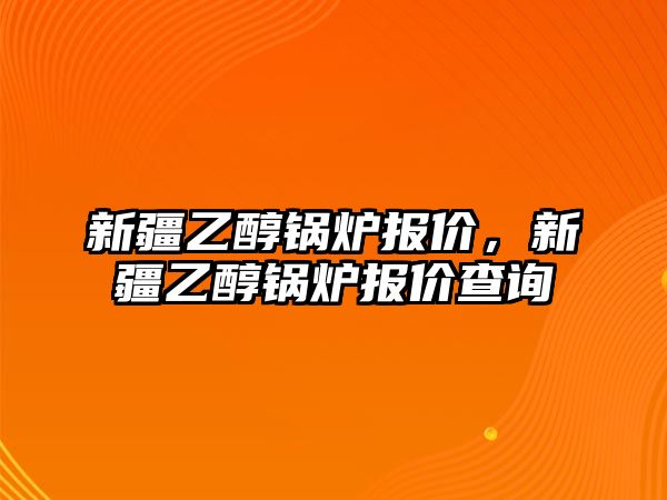 新疆乙醇鍋爐報(bào)價(jià)，新疆乙醇鍋爐報(bào)價(jià)查詢