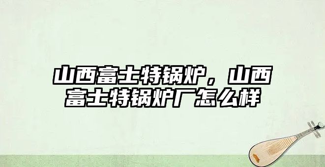 山西富士特鍋爐，山西富士特鍋爐廠怎么樣