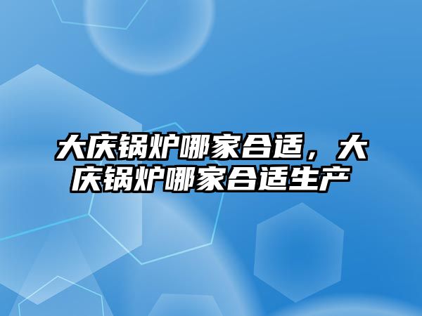 大慶鍋爐哪家合適，大慶鍋爐哪家合適生產