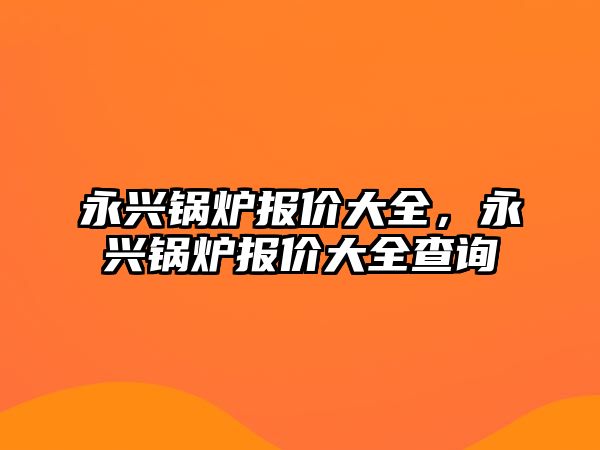 永興鍋爐報價大全，永興鍋爐報價大全查詢