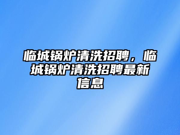 臨城鍋爐清洗招聘，臨城鍋爐清洗招聘最新信息