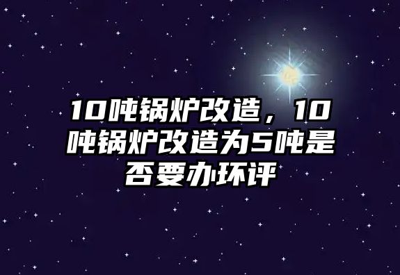 10噸鍋爐改造，10噸鍋爐改造為5噸是否要辦環(huán)評