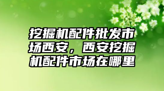 挖掘機(jī)配件批發(fā)市場(chǎng)西安，西安挖掘機(jī)配件市場(chǎng)在哪里