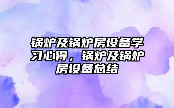 鍋爐及鍋爐房設(shè)備學(xué)習(xí)心得，鍋爐及鍋爐房設(shè)備總結(jié)