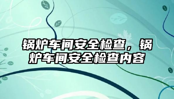 鍋爐車間安全檢查，鍋爐車間安全檢查內容