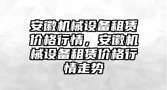 安徽機(jī)械設(shè)備租賃價(jià)格行情，安徽機(jī)械設(shè)備租賃價(jià)格行情走勢