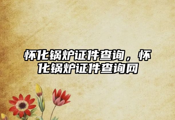 懷化鍋爐證件查詢，懷化鍋爐證件查詢網(wǎng)