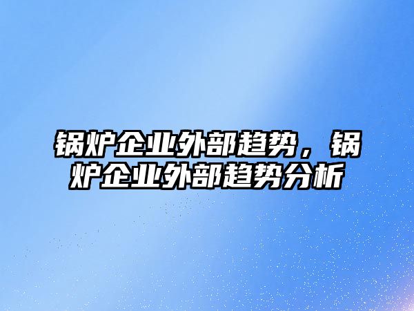 鍋爐企業(yè)外部趨勢(shì)，鍋爐企業(yè)外部趨勢(shì)分析