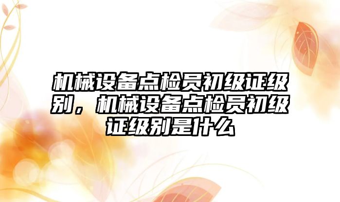 機械設(shè)備點檢員初級證級別，機械設(shè)備點檢員初級證級別是什么