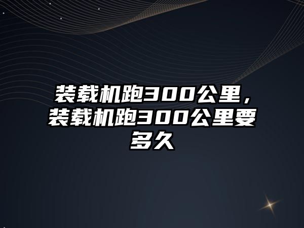 裝載機跑300公里，裝載機跑300公里要多久