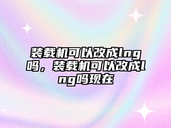 裝載機可以改成lng嗎，裝載機可以改成lng嗎現(xiàn)在